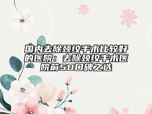 國內(nèi)去除頸紋手術(shù)比較好的醫(yī)院：去除頸紋手術(shù)醫(yī)院前50口碑之選