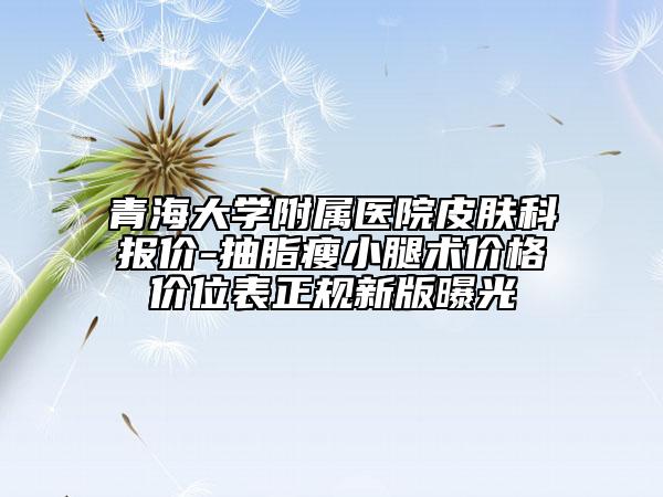 青海大學(xué)附屬醫(yī)院皮膚科報(bào)價(jià)-抽脂瘦小腿術(shù)價(jià)格價(jià)位表正規(guī)新版曝光