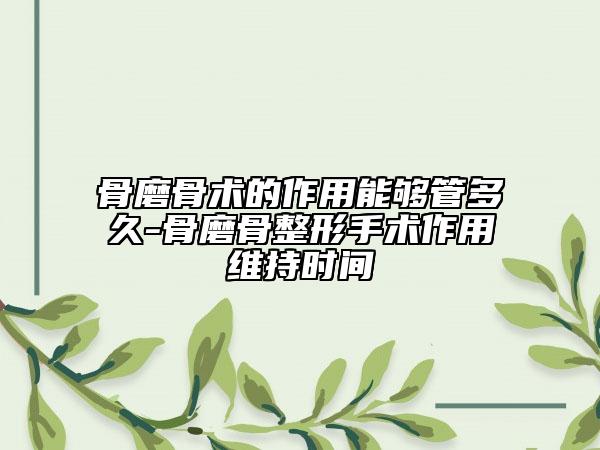 骨磨骨術(shù)的作用能夠管多久-骨磨骨整形手術(shù)作用維持時(shí)間