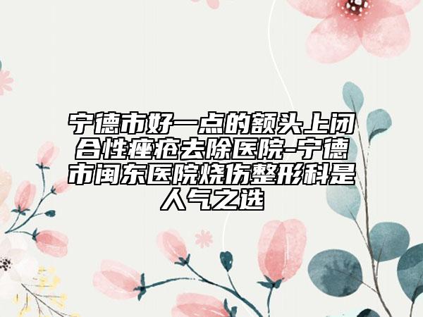 寧德市好一點的額頭上閉合性痤瘡去除醫(yī)院-寧德市閩東醫(yī)院燒傷整形科是人氣之選