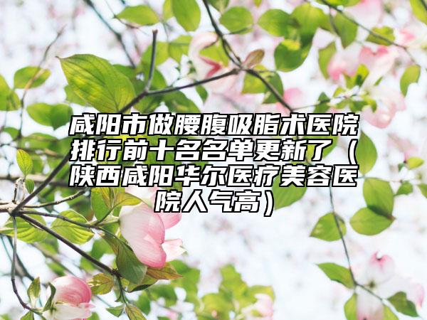 咸陽市做腰腹吸脂術醫(yī)院排行前十名名單更新了（陜西咸陽華爾醫(yī)療美容醫(yī)院人氣高）
