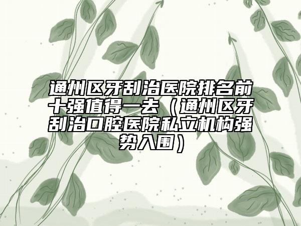 通州區(qū)牙刮治醫(yī)院排名前十強(qiáng)值得一去（通州區(qū)牙刮治口腔醫(yī)院私立機(jī)構(gòu)強(qiáng)勢入圍）