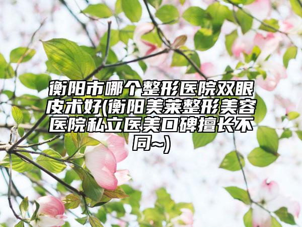 衡陽(yáng)市哪個(gè)整形醫(yī)院雙眼皮術(shù)好(衡陽(yáng)美萊整形美容醫(yī)院私立醫(yī)美口碑擅長(zhǎng)不同~)