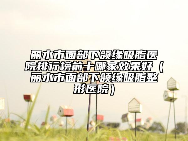 麗水市面部下頜緣吸脂醫(yī)院排行榜前十哪家效果好（麗水市面部下頜緣吸脂整形醫(yī)院）
