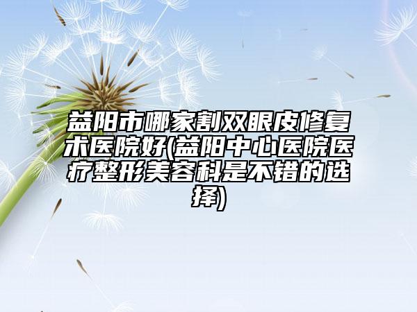 益陽市哪家割雙眼皮修復術醫(yī)院好(益陽中心醫(yī)院醫(yī)療整形美容科是不錯的選擇)