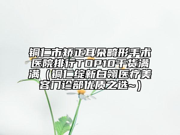 銅仁市矯正耳朵畸形手術(shù)醫(yī)院排行TOP10干貨滿滿（銅仁綻新白翎醫(yī)療美容門診部優(yōu)質(zhì)之選~）