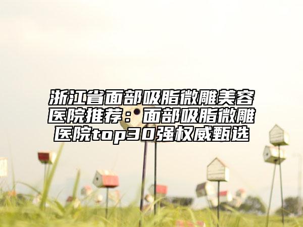 浙江省面部吸脂微雕美容醫(yī)院推薦：面部吸脂微雕醫(yī)院top30強(qiáng)權(quán)威甄選