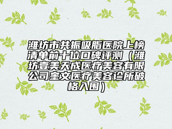 濰坊市共振吸脂醫(yī)院上榜清單前十位口碑評測（濰坊壹美天成醫(yī)療美容有限公司奎文醫(yī)療美容診所破格入圍）