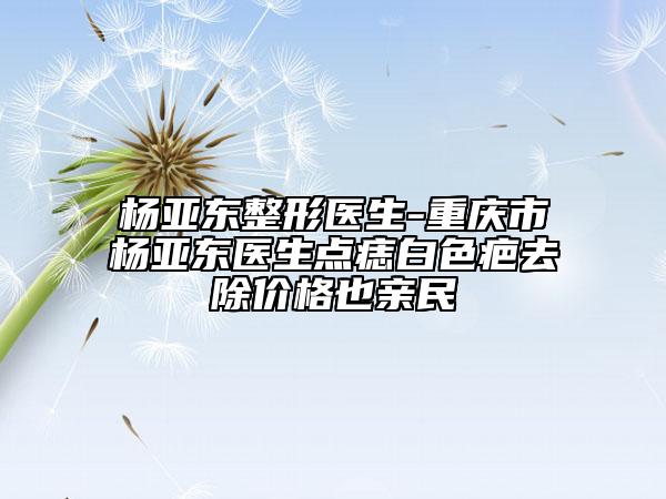 楊亞東整形醫(yī)生-重慶市楊亞東醫(yī)生點(diǎn)痣白色疤去除價(jià)格也親民