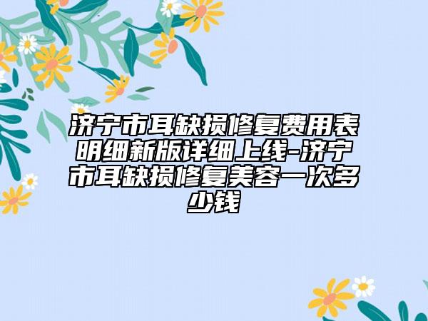 濟寧市耳缺損修復(fù)費用表明細(xì)新版詳細(xì)上線-濟寧市耳缺損修復(fù)美容一次多少錢