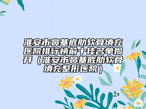 淮安市鼻基底肋軟骨填充醫(yī)院排行榜前十佳名單揭開（淮安市鼻基底肋軟骨填充整形醫(yī)院）