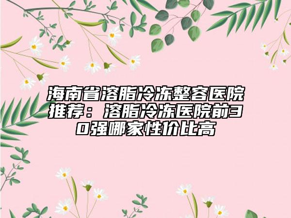 海南省溶脂冷凍整容醫(yī)院推薦：溶脂冷凍醫(yī)院前30強哪家性價比高