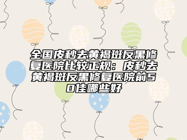 全國皮秒去黃褐斑反黑修復(fù)醫(yī)院比較正規(guī)：皮秒去黃褐斑反黑修復(fù)醫(yī)院前50佳哪些好