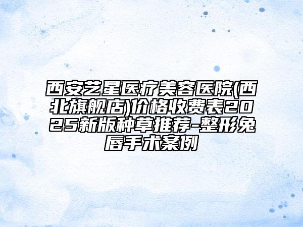 西安藝星醫(yī)療美容醫(yī)院(西北旗艦店)價格收費表2025新版種草推薦-整形兔唇手術案例