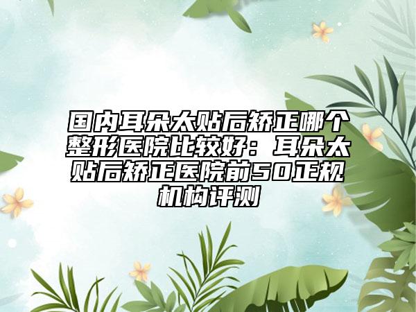 國內(nèi)耳朵太貼后矯正哪個(gè)整形醫(yī)院比較好：耳朵太貼后矯正醫(yī)院前50正規(guī)機(jī)構(gòu)評(píng)測(cè)