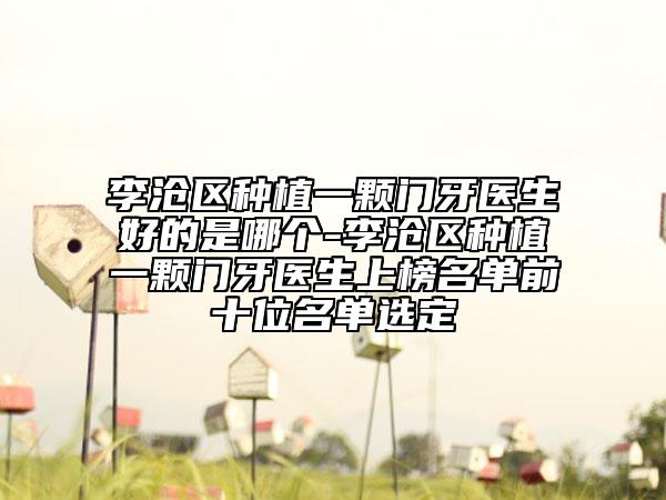 李滄區(qū)種植一顆門牙醫(yī)生好的是哪個(gè)-李滄區(qū)種植一顆門牙醫(yī)生上榜名單前十位名單選定