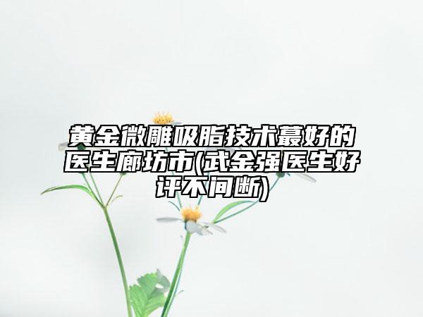 黃金微雕吸脂技術(shù)蕞好的醫(yī)生廊坊市(武金強(qiáng)醫(yī)生好評不間斷)