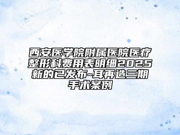 西安醫(yī)學院附屬醫(yī)院醫(yī)療整形科費用表明細2025新的已發(fā)布-耳再造三期手術(shù)案例