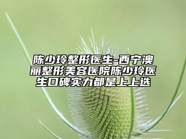 陳少玲整形醫(yī)生-西寧澳麗整形美容醫(yī)院陳少玲醫(yī)生口碑實(shí)力都是上上選