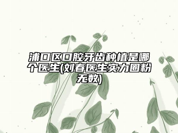 浦口區(qū)口腔牙齒種植是哪個醫(yī)生(劉春醫(yī)生實力圈粉無數(shù))
