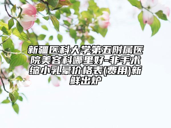 新疆醫(yī)科大學(xué)第五附屬醫(yī)院美容科哪里好-非手術(shù)縮小乳暈價格表(費(fèi)用)新鮮出爐