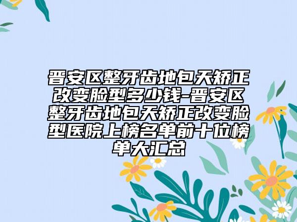 晉安區(qū)整牙齒地包天矯正改變臉型多少錢-晉安區(qū)整牙齒地包天矯正改變臉型醫(yī)院上榜名單前十位榜單大匯總