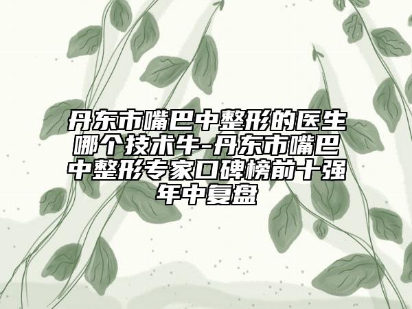 丹東市嘴巴中整形的醫(yī)生哪個技術(shù)牛-丹東市嘴巴中整形專家口碑榜前十強年中復盤