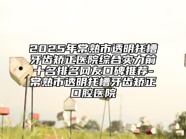 2025年常熟市透明托槽牙齒矯正醫(yī)院綜合實(shí)力前十名排名網(wǎng)友口碑推薦-常熟市透明托槽牙齒矯正口腔醫(yī)院