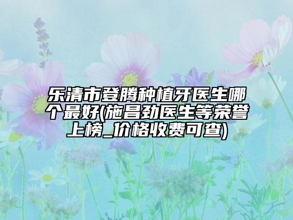樂清市登騰種植牙醫(yī)生哪個最好(施昌勁醫(yī)生等榮譽上榜_價格收費可查)