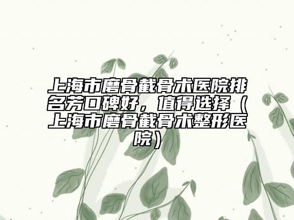 上海市磨骨截骨術(shù)醫(yī)院排名芳口碑好，值得選擇（上海市磨骨截骨術(shù)整形醫(yī)院）