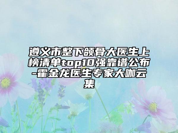 遵義市整下頜骨大醫(yī)生上榜清單top10強(qiáng)靠譜公布-霍金龍醫(yī)生專家大咖云集