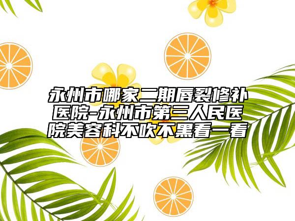 永州市哪家二期唇裂修補(bǔ)醫(yī)院-永州市第三人民醫(yī)院美容科不吹不黑看一看