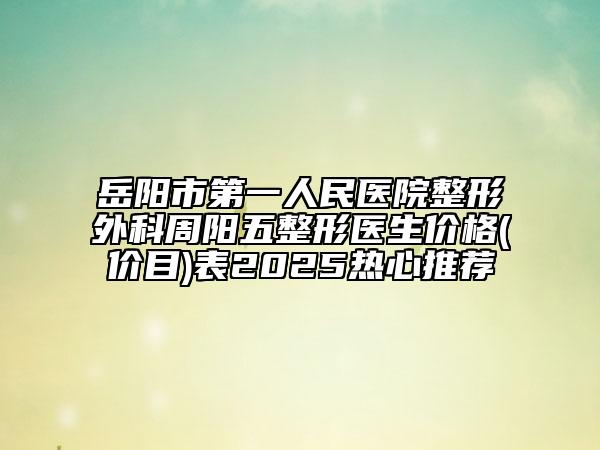 岳陽(yáng)市第一人民醫(yī)院整形外科周陽(yáng)五整形醫(yī)生價(jià)格(價(jià)目)表2025熱心推薦