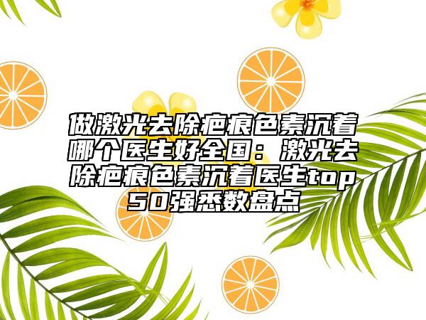 做激光去除疤痕色素沉著哪個醫(yī)生好全國：激光去除疤痕色素沉著醫(yī)生top50強悉數盤點