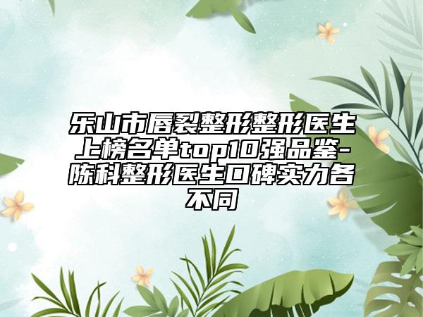 樂山市唇裂整形整形醫(yī)生上榜名單top10強(qiáng)品鑒-陳科整形醫(yī)生口碑實(shí)力各不同