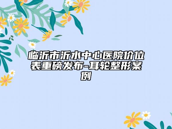 臨沂市沂水中心醫(yī)院價(jià)位表重磅發(fā)布-耳輪整形案例