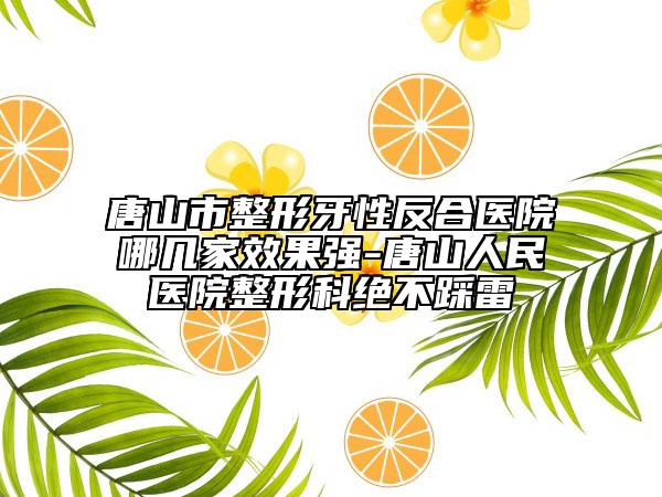 唐山市整形牙性反合醫(yī)院哪幾家效果強(qiáng)-唐山人民醫(yī)院整形科絕不踩雷