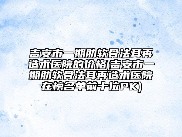 吉安市一期肋軟骨法耳再造術(shù)醫(yī)院的價(jià)格(吉安市一期肋軟骨法耳再造術(shù)醫(yī)院在榜名單前十位PK)