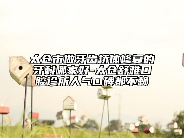 太倉市做牙齒橋體修復(fù)的牙科哪家好-太倉舒雅口腔診所人氣口碑都不賴