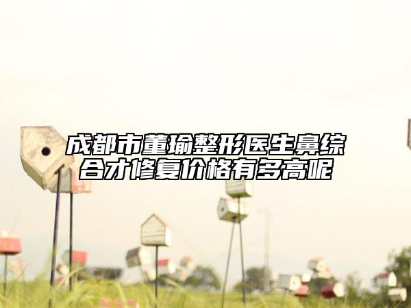 成都市董瑜整形醫(yī)生鼻綜合才修復價格有多高呢