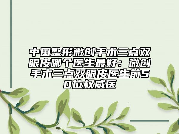中國整形微創(chuàng)手術(shù)三點雙眼皮哪個醫(yī)生最好：微創(chuàng)手術(shù)三點雙眼皮醫(yī)生前50位權(quán)威醫(yī)