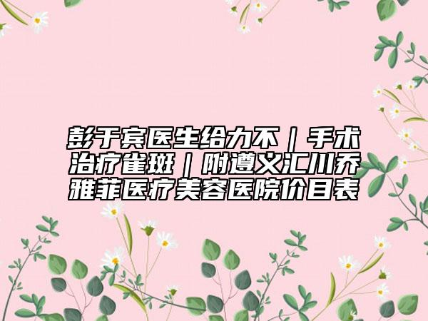 彭于賓醫(yī)生給力不｜手術(shù)治療雀斑｜附遵義匯川喬雅菲醫(yī)療美容醫(yī)院價目表