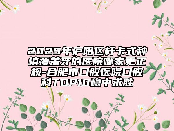 2025年廬陽(yáng)區(qū)桿卡式種植覆蓋牙的醫(yī)院哪家更正規(guī)-合肥市口腔醫(yī)院口腔科TOP10穩(wěn)中求勝
