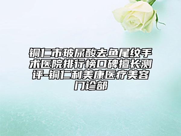 銅仁市玻尿酸去魚(yú)尾紋手術(shù)醫(yī)院排行榜口碑擅長(zhǎng)測(cè)評(píng)-銅仁利美康醫(yī)療美容門診部