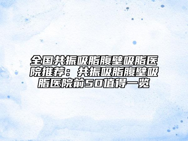 全國共振吸脂腹壁吸脂醫(yī)院推薦：共振吸脂腹壁吸脂醫(yī)院前50值得一覽