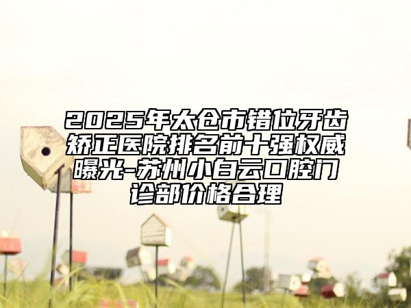 2025年太倉市錯位牙齒矯正醫(yī)院排名前十強權(quán)威曝光-蘇州小白云口腔門診部價格合理