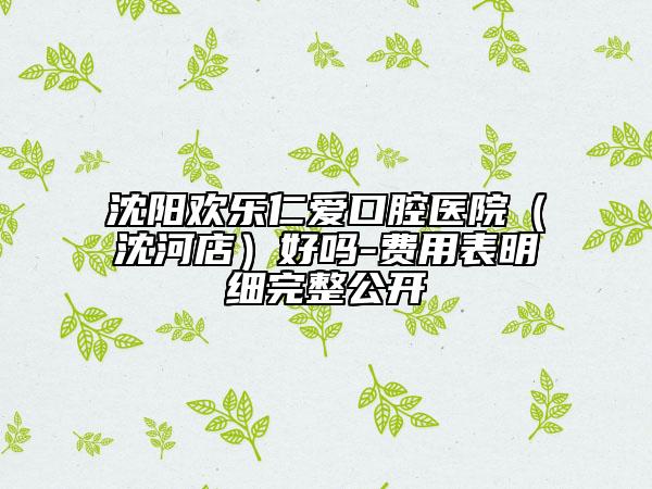 沈陽歡樂仁愛口腔醫(yī)院（沈河店）好嗎-費(fèi)用表明細(xì)完整公開