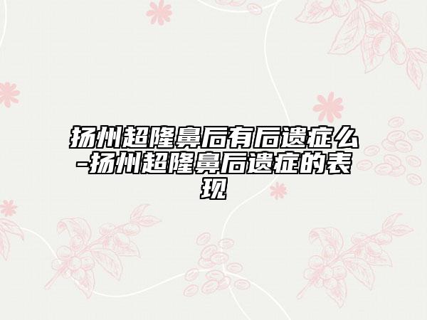 揚(yáng)州超隆鼻后有后遺癥么-揚(yáng)州超隆鼻后遺癥的表現(xiàn)