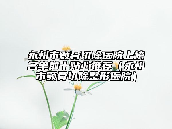 永州市顎骨切除醫(yī)院上榜名單前十貼心推薦（永州市顎骨切除整形醫(yī)院）