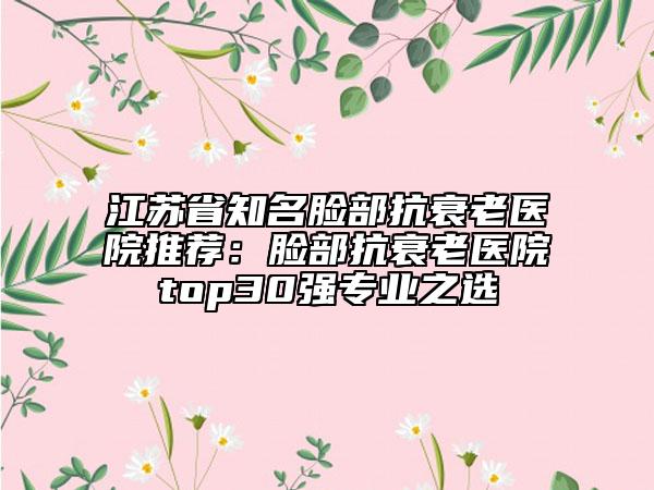 江蘇省知名臉部抗衰老醫(yī)院推薦：臉部抗衰老醫(yī)院top30強專業(yè)之選